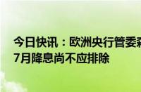 今日快讯：欧洲央行管委森特诺预计今年还会有几次降息，7月降息尚不应排除