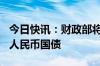 今日快讯：财政部将于7月在香港发行90亿元人民币国债