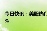 今日快讯：美股热门中概股普涨，微博涨超4%