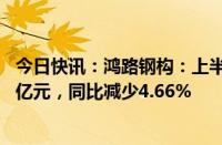 今日快讯：鸿路钢构：上半年累计新签销售合同额约143.56亿元，同比减少4.66%