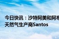 今日快讯：沙特阿美和阿布扎比国家石油公司据悉考虑竞购天然气生产商Santos