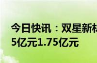 今日快讯：双星新材：预计上半年净亏损1.65亿元1.75亿元