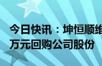 今日快讯：坤恒顺维：拟以1500万元至3000万元回购公司股份