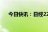 今日快讯：日经225指数开盘跌0.12%