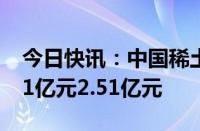 今日快讯：中国稀土：预计上半年净亏损2.31亿元2.51亿元