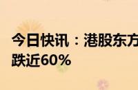 今日快讯：港股东方甄选持续下挫，年内已累跌近60%