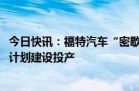 今日快讯：福特汽车“密歇根BlueOval电池产业园”仍将按计划建设投产