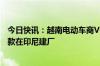 今日快讯：越南电动车商VinFast据悉寻求2.5亿美元银行贷款在印尼建厂