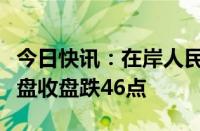 今日快讯：在岸人民币兑美元较上一交易日夜盘收盘跌46点