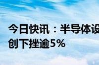 今日快讯：半导体设备板块冲高回落，北方华创下挫逾5%