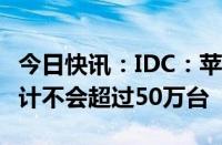 今日快讯：IDC：苹果Vision Pro今年销量预计不会超过50万台