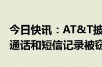 今日快讯：AT&T披露遭黑客入侵细节，用户通话和短信记录被窃