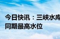 今日快讯：三峡水库库水位已拦洪运用至历史同期最高水位