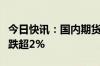 今日快讯：国内期货主力合约多数下跌，菜粕跌超2%