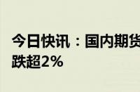 今日快讯：国内期货主力合约多数下跌，菜粕跌超2%