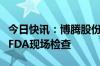 今日快讯：博腾股份：重庆长寿工厂通过美国FDA现场检查