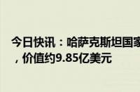 今日快讯：哈萨克斯坦国家银行收购世界最大铀生产商股份，价值约9.85亿美元