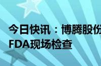 今日快讯：博腾股份：重庆长寿工厂通过美国FDA现场检查