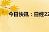 今日快讯：日经225指数收盘跌0.43%