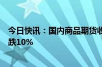 今日快讯：国内商品期货收盘涨跌不一，集运欧线主力合约跌10%