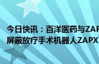 今日快讯：百洋医药与ZAP Surgical签约，引入全球首款无屏蔽放疗手术机器人ZAPX