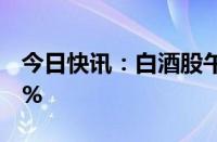 今日快讯：白酒股午后走低，贵州茅台跌近2%