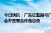 今日快讯：广东证监局与广东省国资委召开高质量发展座谈会并签署合作备忘录