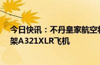 今日快讯：不丹皇家航空将向空客采购三架A320neo和两架A321XLR飞机