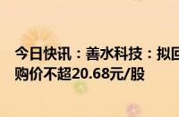 今日快讯：善水科技：拟回购5000万元1亿元公司股份，回购价不超20.68元/股