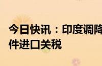 今日快讯：印度调降智能手机和一些关键零部件进口关税