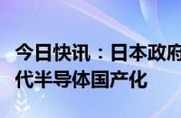 今日快讯：日本政府计划制定新法，支持下一代半导体国产化