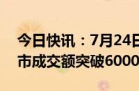 今日快讯：7月24日截至14时52分，沪深两市成交额突破6000亿元