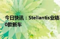 今日快讯：Stellantis业绩不及预期，确认今年推出不少于20款新车