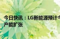 今日快讯：LG新能源预计今年营收同比下降超20%，将缩减产能扩张