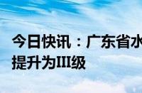 今日快讯：广东省水利厅将水利防汛应急响应提升为III级