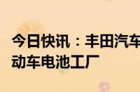 今日快讯：丰田汽车据悉拟在日本福冈新建电动车电池工厂