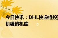 今日快讯：DHL快递将投资4000余万欧元在西班牙建造飞机维修机库