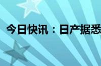 今日快讯：日产据悉削减日本九州工厂产量