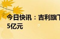 今日快讯：吉利旗下浙江众尖投资增资至17.5亿元