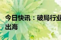 今日快讯：破局行业“内卷”，光伏企业密集出海