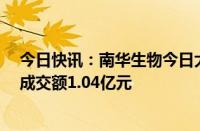 今日快讯：南华生物今日大宗交易溢价成交1452.22万股，成交额1.04亿元