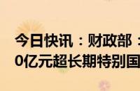 今日快讯：财政部：截至7月24日已发行4180亿元超长期特别国债