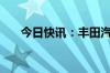 今日快讯：丰田汽车美股盘前跌近7%