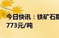 今日快讯：铁矿石期货主力合约涨超3%，报773元/吨