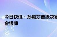 今日快讯：孙颖莎晋级决赛，国乒提前锁定奥运乒乓球女单金银牌