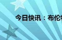 今日快讯：布伦特原油日内大跌4%