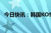 今日快讯：韩国KOSPI指数跌幅扩大至6%