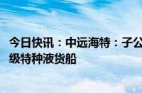 今日快讯：中远海特：子公司拟9800万美元投建4艘9000吨级特种液货船