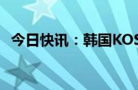 今日快讯：韩国KOSPI指数跌幅扩大至6%