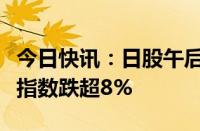 今日快讯：日股午后跌幅再次扩大，日本东证指数跌超8%